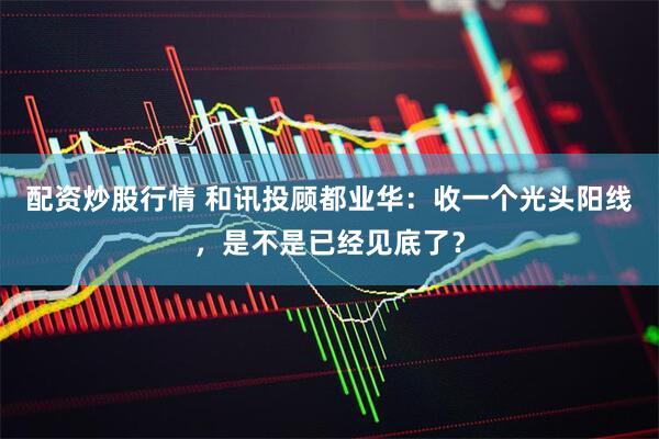 配资炒股行情 和讯投顾都业华：收一个光头阳线，是不是已经见底了？