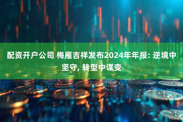 配资开户公司 梅雁吉祥发布2024年年报: 逆境中坚守, 转型中谋变