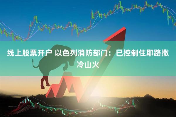线上股票开户 以色列消防部门：已控制住耶路撒冷山火