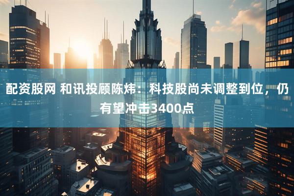 配资股网 和讯投顾陈炜：科技股尚未调整到位，仍有望冲击3400点