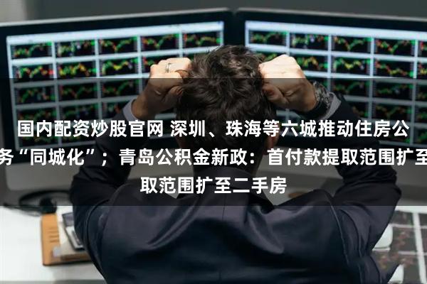 国内配资炒股官网 深圳、珠海等六城推动住房公积金服务“同城化”；青岛公积金新政：首付款提取范围扩至二手房