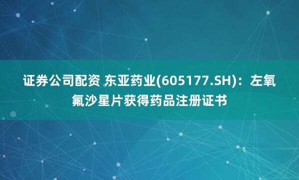 证券公司配资 东亚药业(605177.SH)：左氧氟沙星片获得药品注册证书