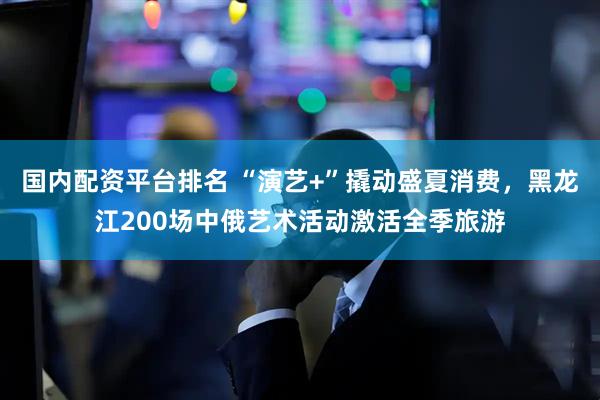 国内配资平台排名 “演艺+”撬动盛夏消费，黑龙江200场中俄艺术活动激活全季旅游