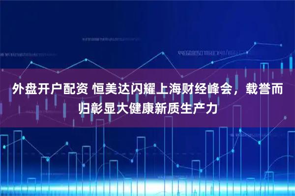 外盘开户配资 恒美达闪耀上海财经峰会，载誉而归彰显大健康新质生产力