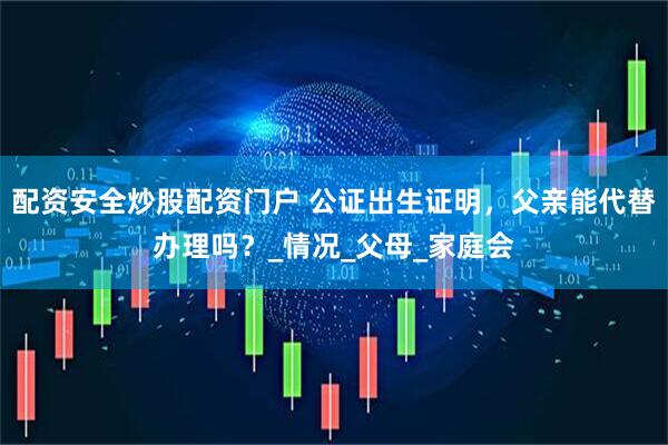 配资安全炒股配资门户 公证出生证明，父亲能代替办理吗？_情况_父母_家庭会