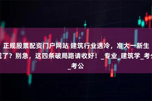 正规股票配资门户网站 建筑行业遇冷，准大一新生慌了？别急，这四条破局路请收好！_专业_建筑学_考公