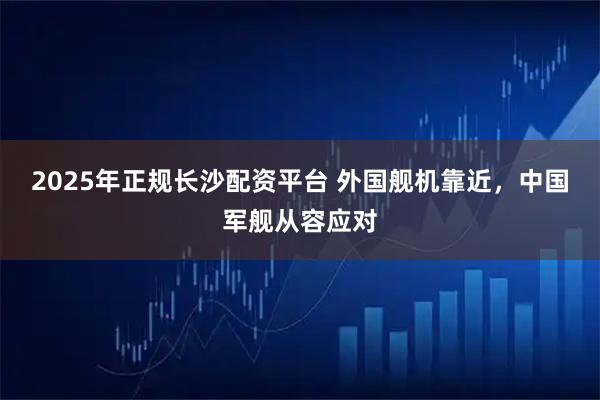 2025年正规长沙配资平台 外国舰机靠近，中国军舰从容应对