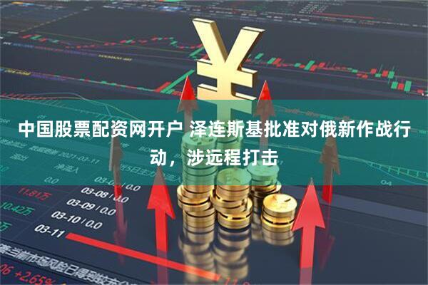 中国股票配资网开户 泽连斯基批准对俄新作战行动，涉远程打击
