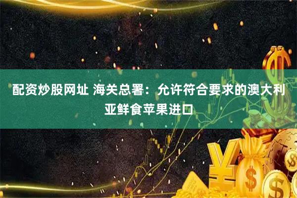 配资炒股网址 海关总署：允许符合要求的澳大利亚鲜食苹果进口