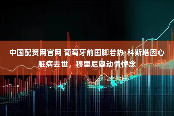 中国配资网官网 葡萄牙前国脚若热·科斯塔因心脏病去世，穆里尼奥动情悼念