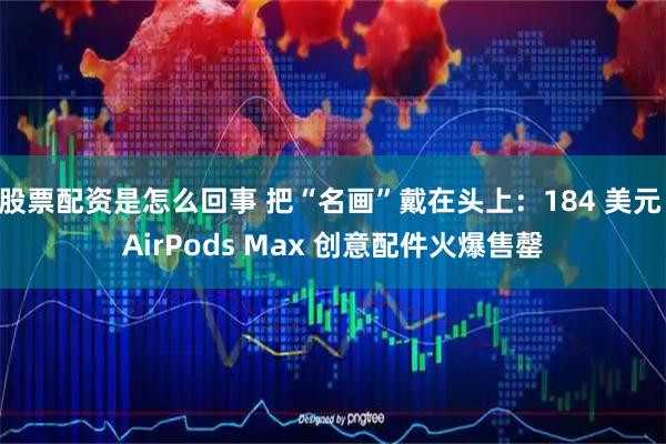 股票配资是怎么回事 把“名画”戴在头上：184 美元 AirPods Max 创意配件火爆售罄