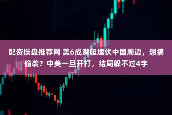 配资操盘推荐网 美6成潜艇埋伏中国周边，想搞偷袭？中美一旦开打，结局躲不过4字