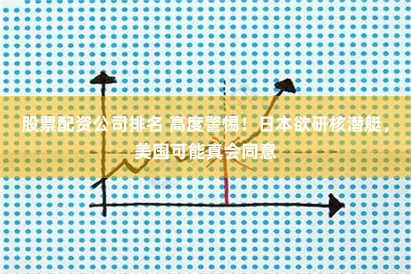 股票配资公司排名 高度警惕！日本欲研核潜艇，美国可能真会同意